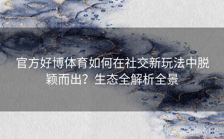 官方好博体育如何在社交新玩法中脱颖而出?生态全解析全景 第2张 官方好博体育如何在社交新玩法中脱颖而出?生态全解析全景 第2张