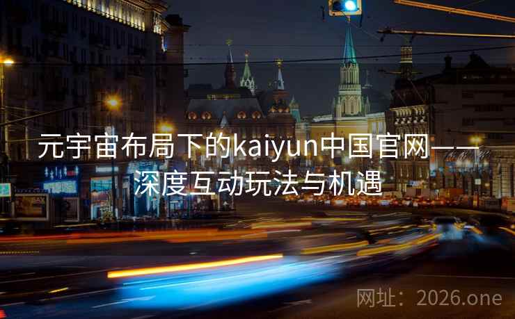 元宇宙布局下的kaiyun中国官网——深度互动玩法与机遇  第2张